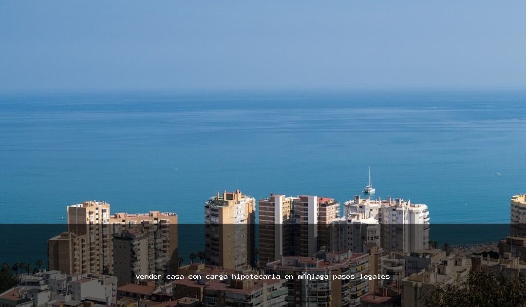 vender casa con carga hipotecaria en málaga pasos legales